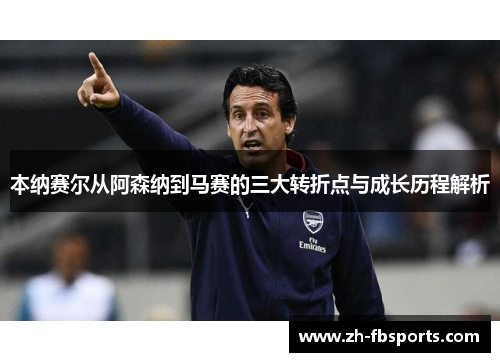 本纳赛尔从阿森纳到马赛的三大转折点与成长历程解析