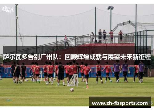 萨尔瓦多告别广州队：回顾辉煌成就与展望未来新征程
