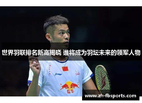 世界羽联排名新高揭晓 谁将成为羽坛未来的领军人物