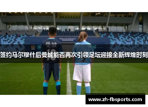 签约马尔穆什后曼城能否再次引领足坛迎接全新辉煌时刻