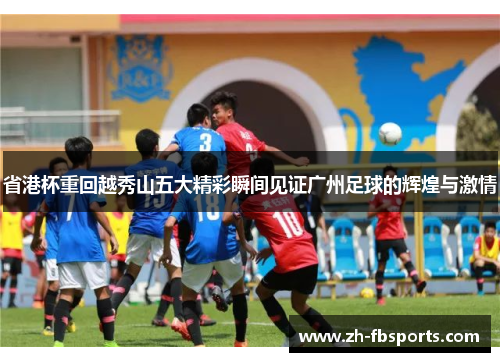 省港杯重回越秀山五大精彩瞬间见证广州足球的辉煌与激情
