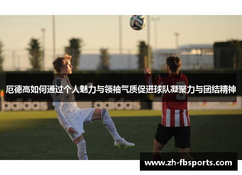 厄德高如何通过个人魅力与领袖气质促进球队凝聚力与团结精神