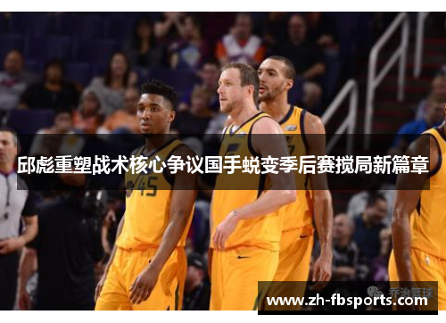 邱彪重塑战术核心争议国手蜕变季后赛搅局新篇章