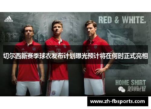 切尔西新赛季球衣发布计划曝光预计将在何时正式亮相