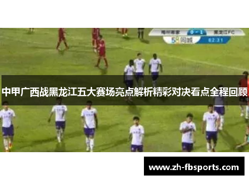 中甲广西战黑龙江五大赛场亮点解析精彩对决看点全程回顾